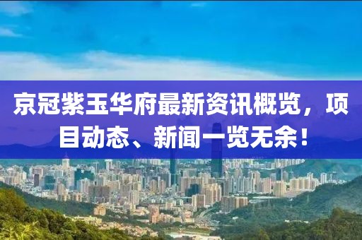 京冠紫玉华府最新资讯概览，项目动态、新闻一览无余！