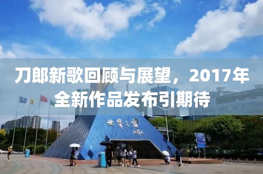 刀郎新歌回顾与展望，2017年全新作品发布引期待