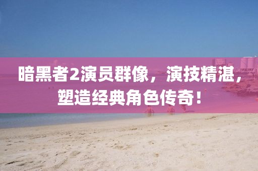 暗黑者2演员群像，演技精湛，塑造经典角色传奇！