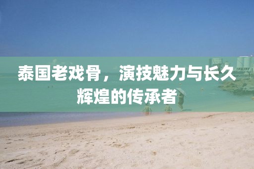 泰国老戏骨，演技魅力与长久辉煌的传承者