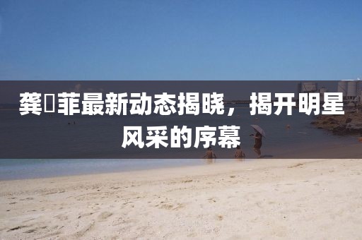 龚玥菲最新动态揭晓，揭开明星风采的序幕