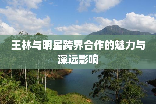 王林与明星跨界合作的魅力与深远影响