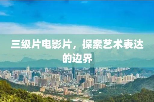 三级片电影片，探索艺术表达的边界