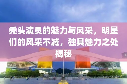 秃头演员的魅力与风采，明星们的风采不减，独具魅力之处揭秘