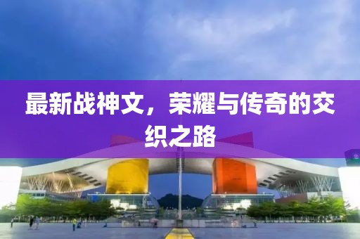 最新战神文，荣耀与传奇的交织之路