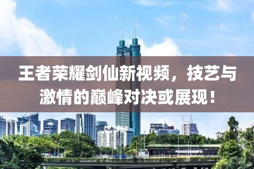 王者荣耀剑仙新视频，技艺与激情的巅峰对决或展现！