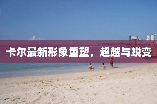 卡尔最新形象重塑，超越与蜕变