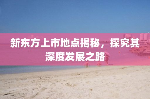 新东方上市地点揭秘，探究其深度发展之路