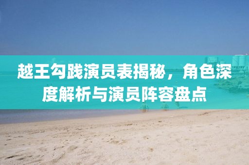 越王勾践演员表揭秘，角色深度解析与演员阵容盘点