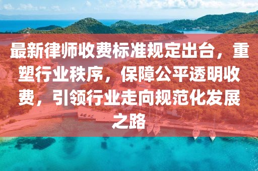 最新律师收费标准规定出台，重塑行业秩序，保障公平透明收费，引领行业走向规范化发展之路