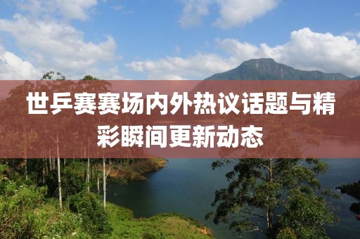 世乒赛赛场内外热议话题与精彩瞬间更新动态