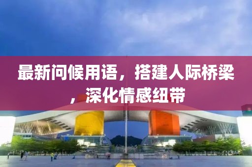最新问候用语，搭建人际桥梁，深化情感纽带