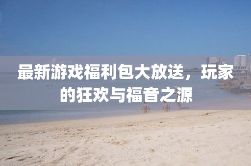 最新游戏福利包大放送，玩家的狂欢与福音之源