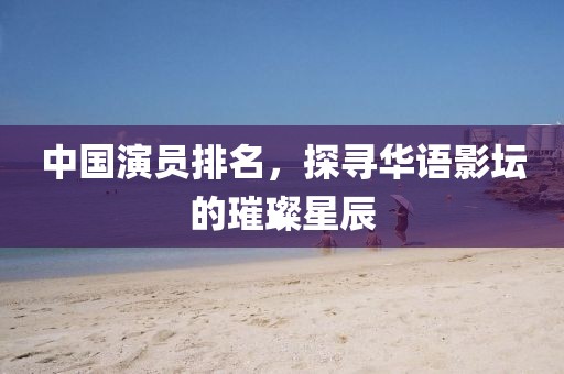 中国演员排名，探寻华语影坛的璀璨星辰