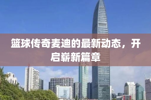 篮球传奇麦迪的最新动态，开启崭新篇章
