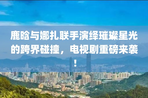 鹿晗与娜扎联手演绎璀璨星光的跨界碰撞，电视剧重磅来袭！