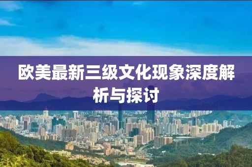 欧美最新三级文化现象深度解析与探讨