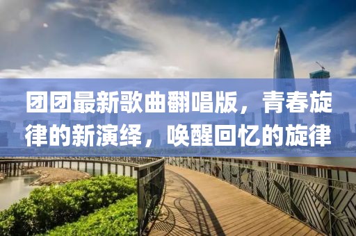 团团最新歌曲翻唱版，青春旋律的新演绎，唤醒回忆的旋律