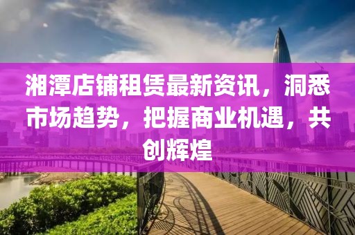 湘潭店铺租赁最新资讯，洞悉市场趋势，把握商业机遇，共创辉煌