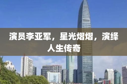 演员李亚军，星光熠熠，演绎人生传奇