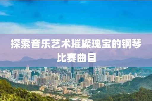 探索音乐艺术璀璨瑰宝的钢琴比赛曲目