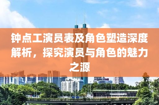 钟点工演员表及角色塑造深度解析，探究演员与角色的魅力之源