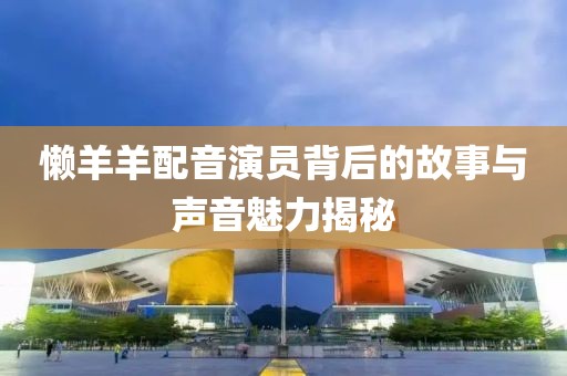 懒羊羊配音演员背后的故事与声音魅力揭秘