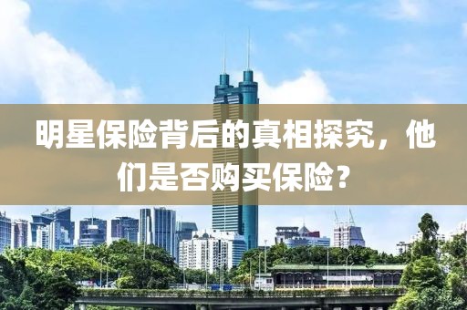 明星保险背后的真相探究，他们是否购买保险？