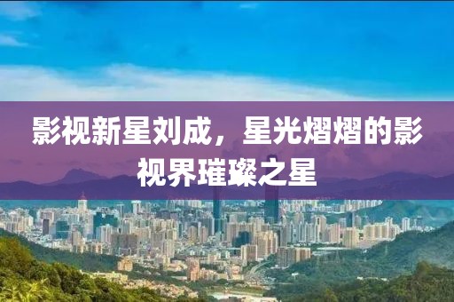 影视新星刘成，星光熠熠的影视界璀璨之星