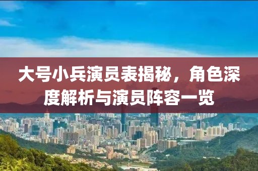 大号小兵演员表揭秘，角色深度解析与演员阵容一览