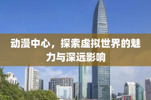 动漫中心，探索虚拟世界的魅力与深远影响