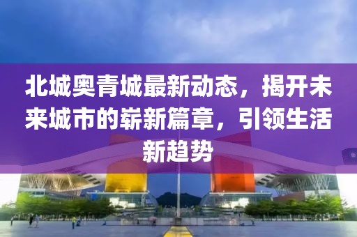 北城奥青城最新动态，揭开未来城市的崭新篇章，引领生活新趋势