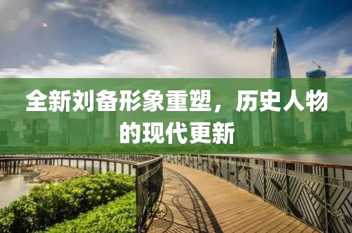 全新刘备形象重塑，历史人物的现代更新