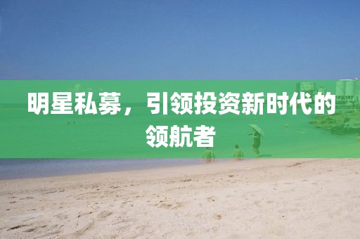 明星私募，引领投资新时代的领航者