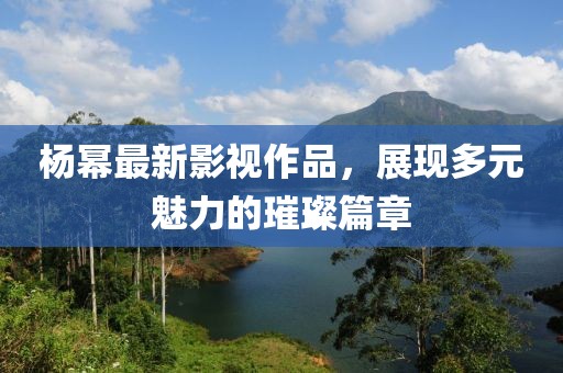 杨幂最新影视作品，展现多元魅力的璀璨篇章