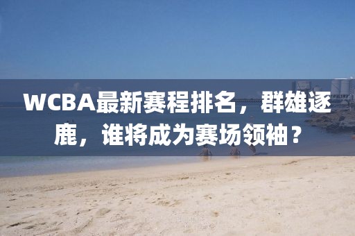 WCBA最新赛程排名，群雄逐鹿，谁将成为赛场领袖？