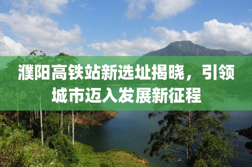 濮阳高铁站新选址揭晓，引领城市迈入发展新征程