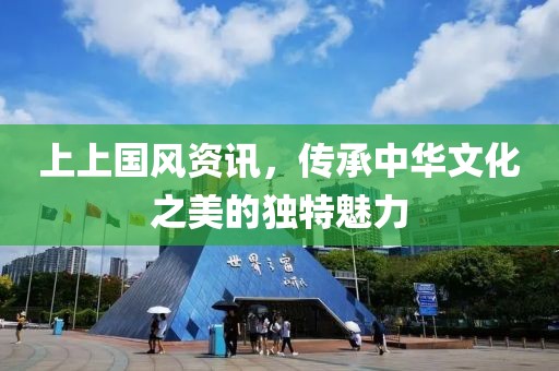 上上国风资讯，传承中华文化之美的独特魅力