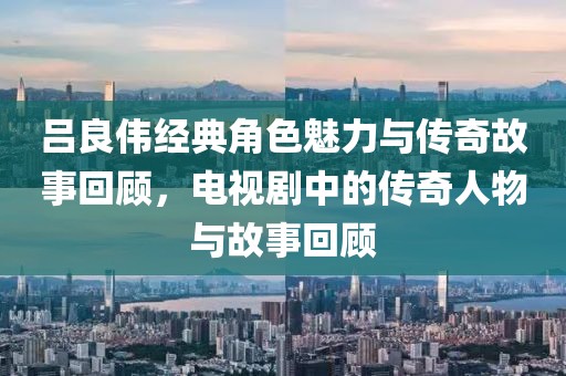 吕良伟经典角色魅力与传奇故事回顾，电视剧中的传奇人物与故事回顾