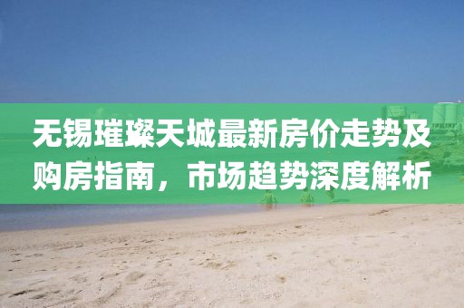 无锡璀璨天城最新房价走势及购房指南，市场趋势深度解析
