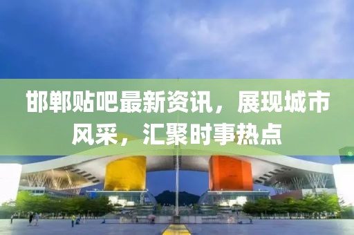 邯郸贴吧最新资讯，展现城市风采，汇聚时事热点