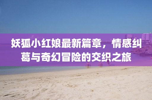 妖狐小红娘最新篇章，情感纠葛与奇幻冒险的交织之旅