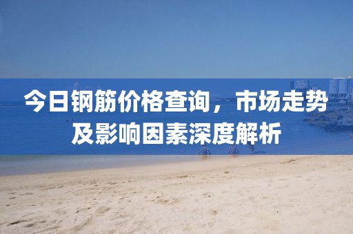 今日钢筋价格查询，市场走势及影响因素深度解析
