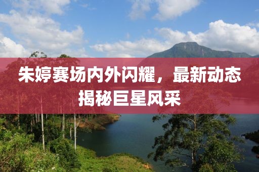 朱婷赛场内外闪耀，最新动态揭秘巨星风采