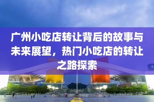 广州小吃店转让背后的故事与未来展望，热门小吃店的转让之路探索
