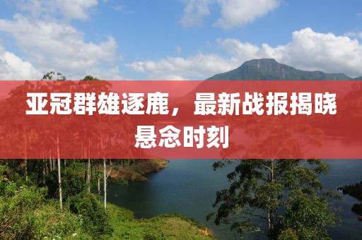亚冠群雄逐鹿，最新战报揭晓悬念时刻