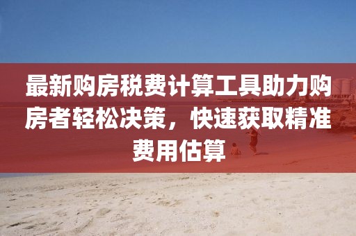 最新购房税费计算工具助力购房者轻松决策，快速获取精准费用估算