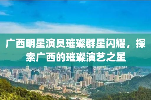 广西明星演员璀璨群星闪耀，探索广西的璀璨演艺之星