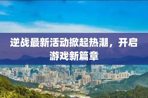 逆战最新活动掀起热潮，开启游戏新篇章