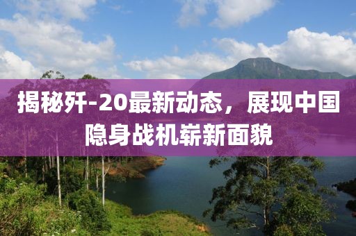 揭秘歼-20最新动态，展现中国隐身战机崭新面貌